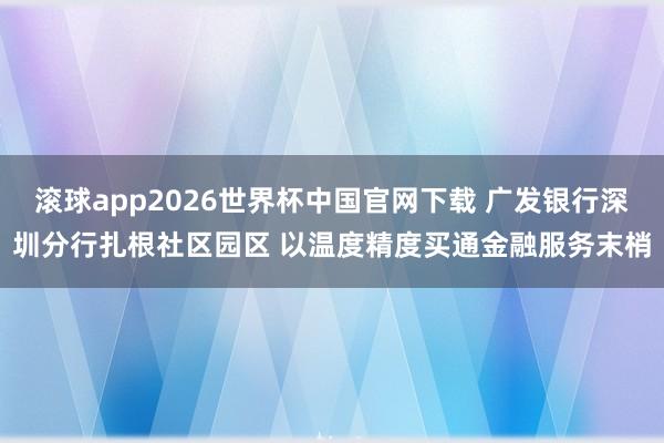 滚球app2026世界杯中国官网下载 广发银行深圳分行扎根社区园区 以温度精度买通金融服务末梢